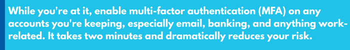 While youre at it, enable multi-factor authentication (MFA) on any accounts youre keeping, especially email, banking, and anything work-related. It takes two minutes and dramatically reduces you